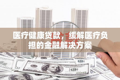 汉中医疗健康贷款，缓解医疗负担的金融解决方案