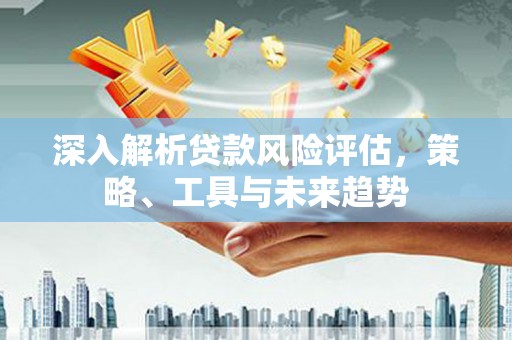 汉中深入解析贷款风险评估，策略、工具与未来趋势