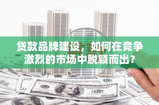 汉中贷款品牌建设，如何在竞争激烈的市场中脱颖而出？